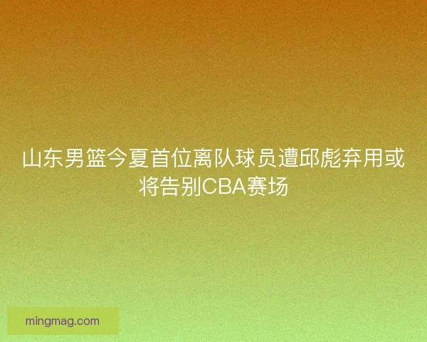 山东男篮今夏首位离队球员遭邱彪弃用或将告别CBA赛场