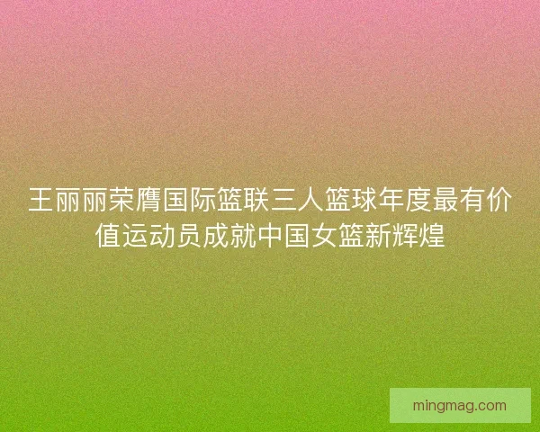 王丽丽荣膺国际篮联三人篮球年度最有价值运动员成就中国女篮新辉煌
